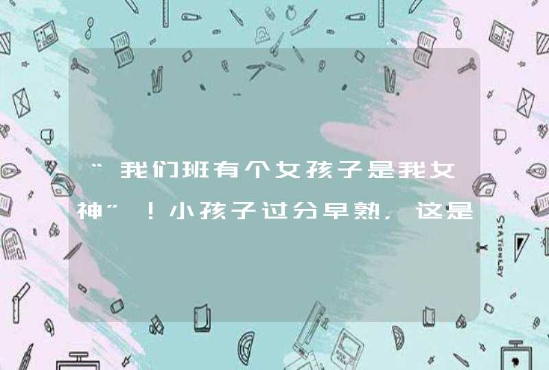 “我们班有个女孩子是我女神”！小孩子过分早熟，这是哪几个原因导致的？,第1张