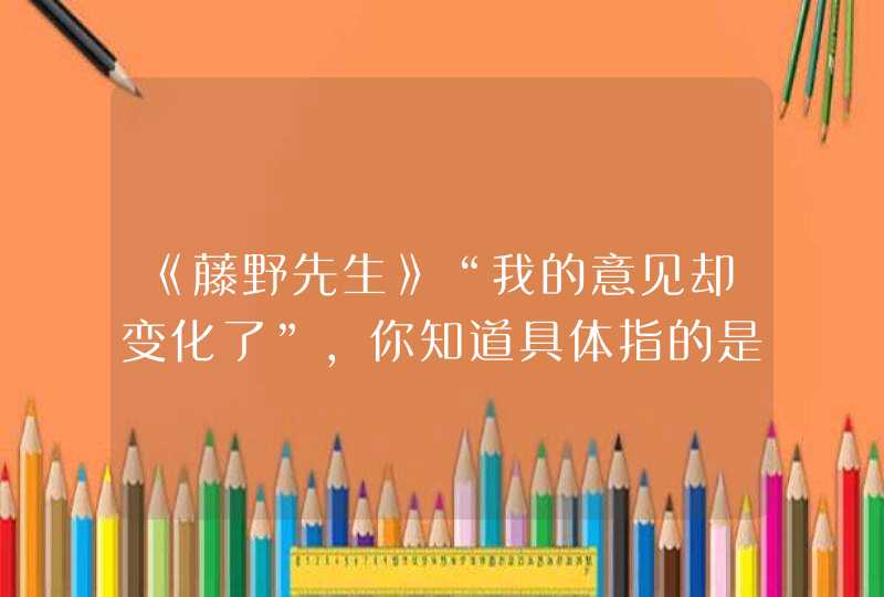 《藤野先生》“我的意见却变化了”,你知道具体指的是什么吗?促使“我”改变“意见”的根本原因是什么?,第1张