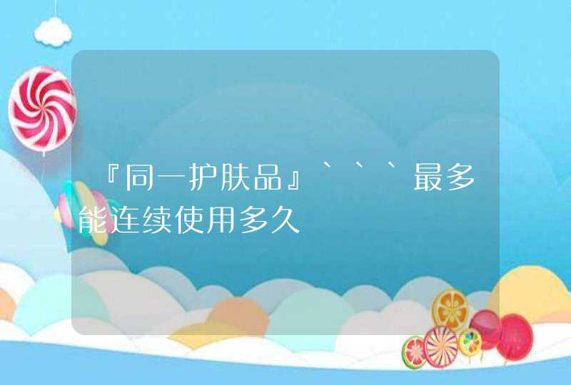 『同一护肤品』```最多能连续使用多久,第1张