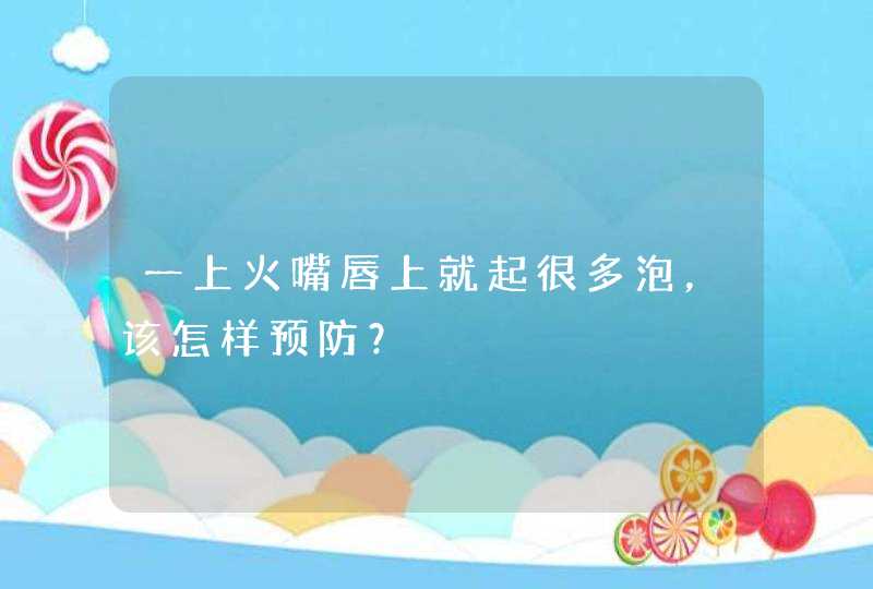 一上火嘴唇上就起很多泡，该怎样预防？,第1张