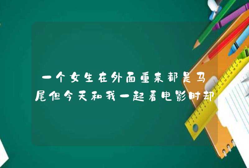 一个女生在外面重来都是马尾但今天和我一起看电影时却把头发放下来了是什么意思以前都没有把头发放下来,第1张