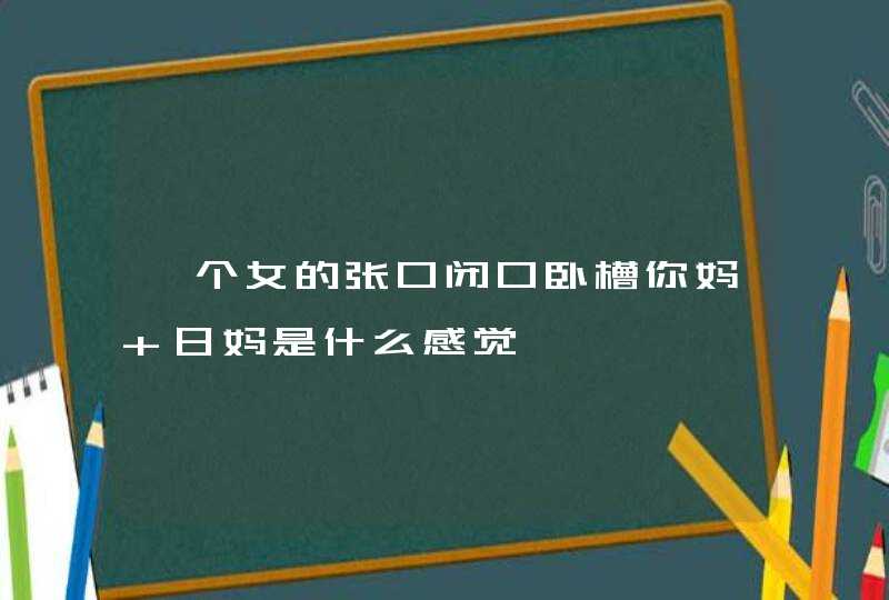 一个女的张口闭口卧槽你妈 日妈是什么感觉,第1张