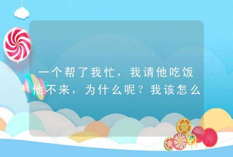 一个帮了我忙，我请他吃饭他不来，为什么呢？我该怎么办,第1张