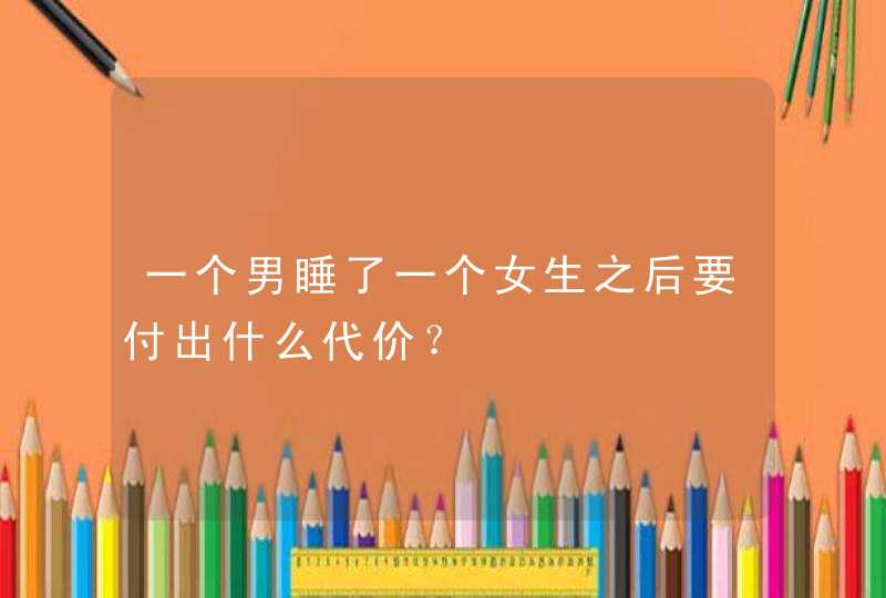 一个男睡了一个女生之后要付出什么代价？,第1张