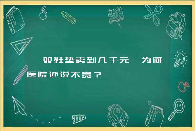 一双鞋垫卖到几千元,为何医院还说不贵？,第1张