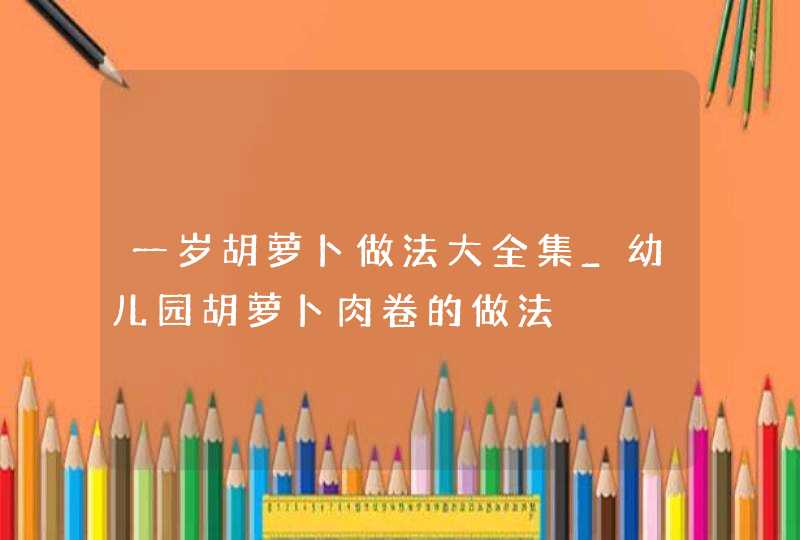 一岁胡萝卜做法大全集_幼儿园胡萝卜肉卷的做法,第1张