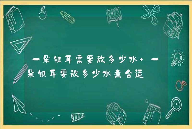 一朵银耳需要放多少水 一朵银耳要放多少水煮合适,第1张