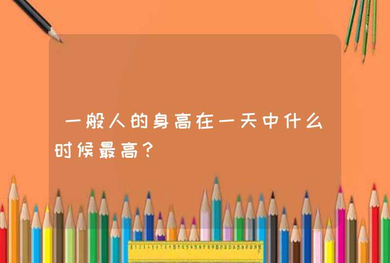 一般人的身高在一天中什么时候最高？,第1张