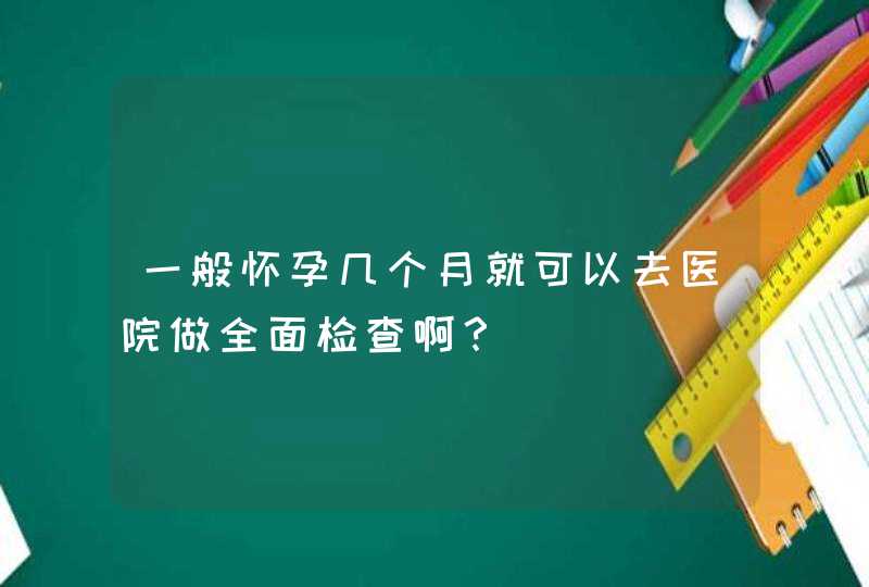 一般怀孕几个月就可以去医院做全面检查啊？,第1张