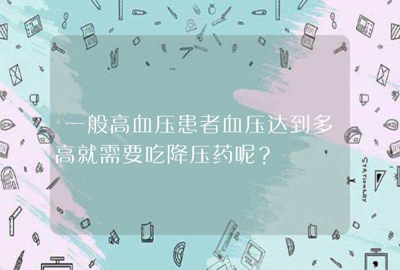 一般高血压患者血压达到多高就需要吃降压药呢？,第1张