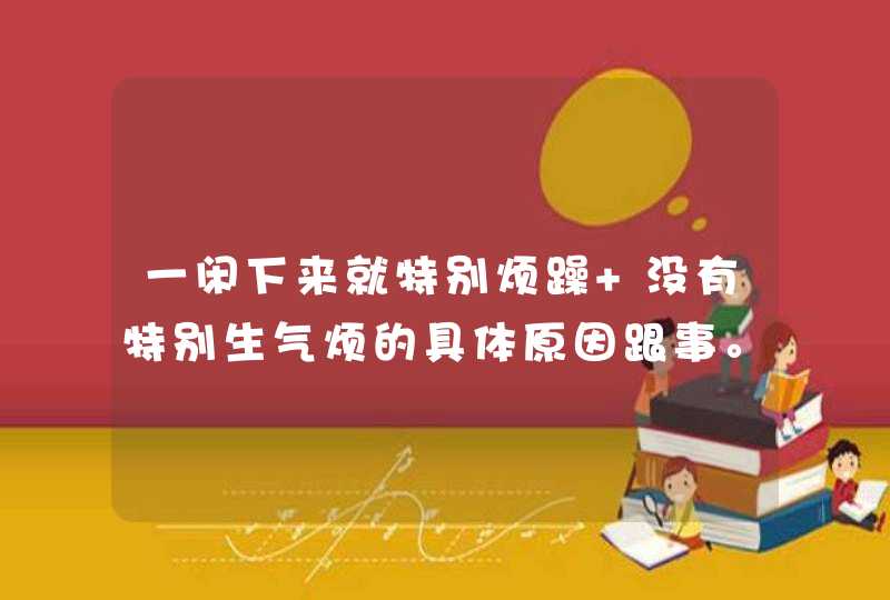 一闲下来就特别烦躁 没有特别生气烦的具体原因跟事。但是就会胡思乱想不开心的事消极情绪上来心里就焦躁？,第1张