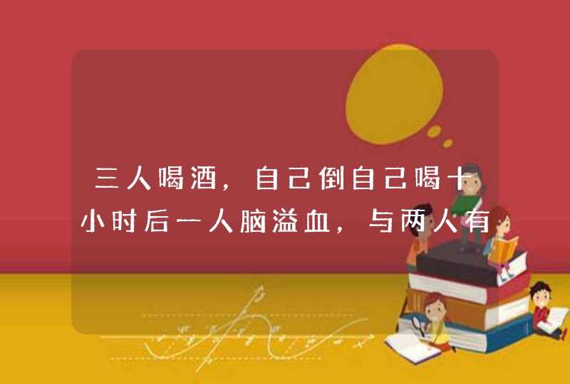 三人喝酒，自己倒自己喝十小时后一人脑溢血，与两人有关系吗？,第1张