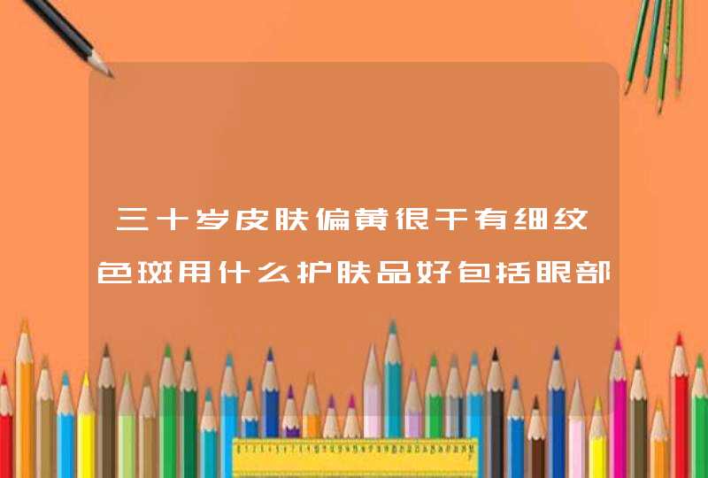 三十岁皮肤偏黄很干有细纹色斑用什么护肤品好包括眼部和面部的护理,第1张