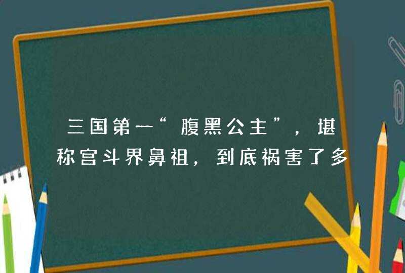 三国第一“腹黑公主”，堪称宫斗界鼻祖，到底祸害了多少男人？,第1张