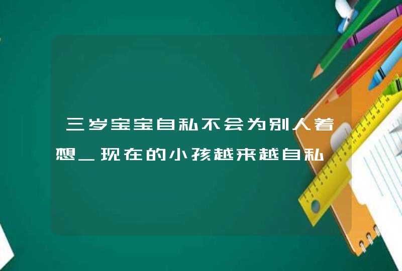 三岁宝宝自私不会为别人着想_现在的小孩越来越自私,你认为对吗,第1张