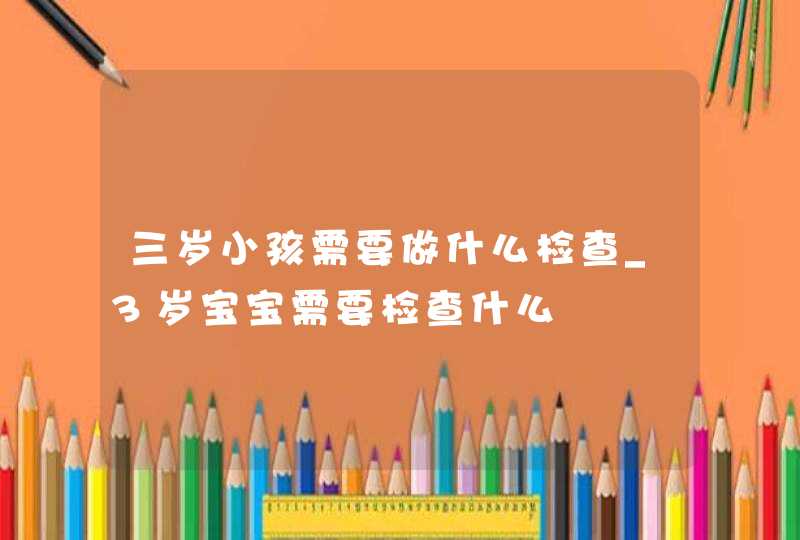 三岁小孩需要做什么检查_3岁宝宝需要检查什么,第1张