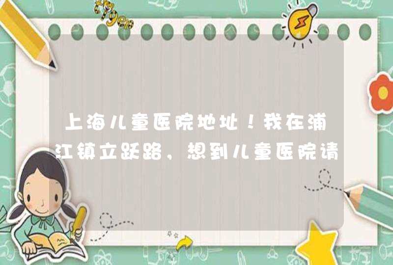 上海儿童医院地址！我在浦江镇立跃路，想到儿童医院请问怎么坐车或坐地铁？急,第1张