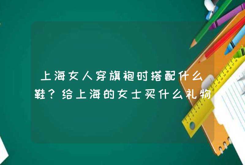 上海女人穿旗袍时搭配什么鞋？给上海的女士买什么礼物比较合心意呢？,第1张