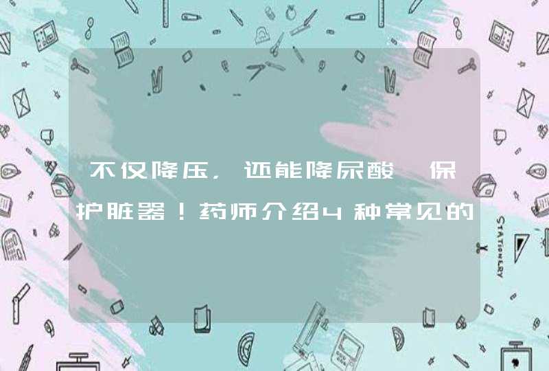 不仅降压，还能降尿酸、保护脏器！药师介绍4种常见的沙坦类药物,第1张