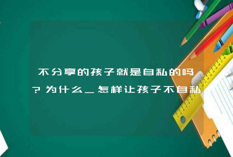 不分享的孩子就是自私的吗?为什么_怎样让孩子不自私自利,第1张