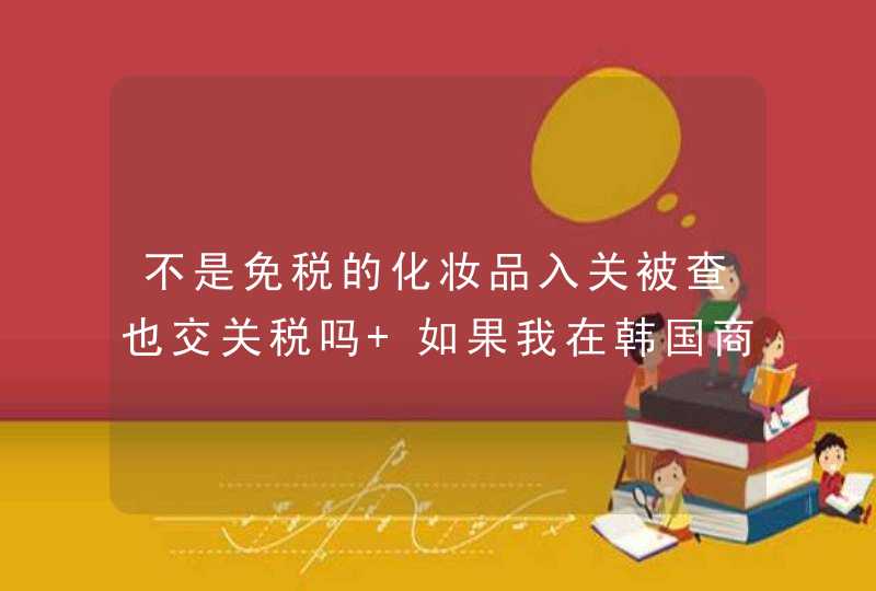 不是免税的化妆品入关被查也交关税吗 如果我在韩国商场买的化妆品 不是免税品 入关被查也要交关税吗,第1张