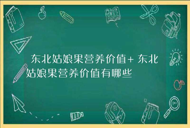 东北姑娘果营养价值 东北姑娘果营养价值有哪些,第1张