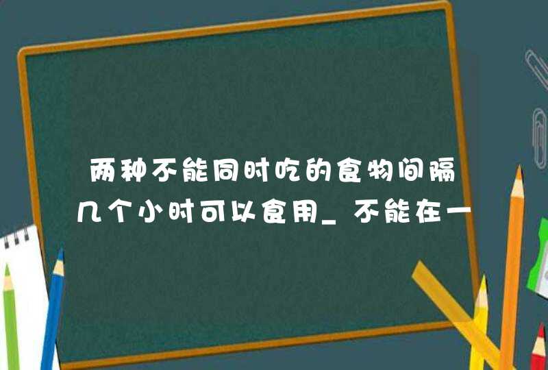 两种不能同时吃的食物间隔几个小时可以食用_不能在一起吃的食物间隔多长时间可以吃别的,第1张