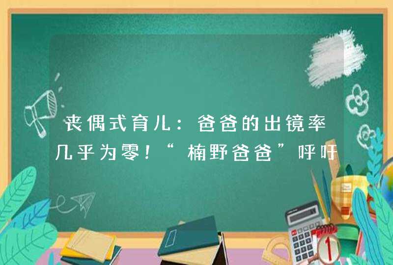 丧偶式育儿：爸爸的出镜率几乎为零！“楠野爸爸”呼吁父爱回家,第1张