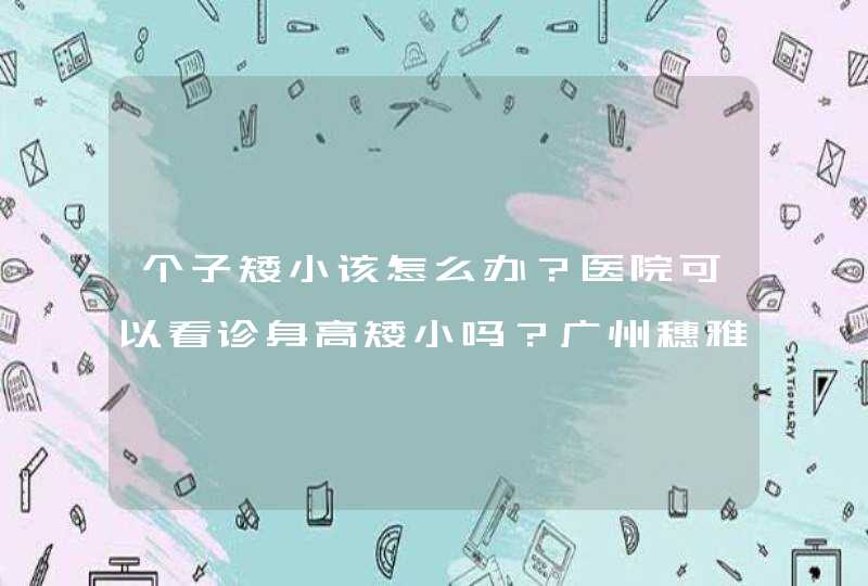 个子矮小该怎么办？医院可以看诊身高矮小吗？广州穗雅医院怎么样？,第1张