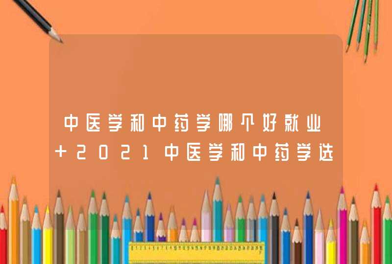 中医学和中药学哪个好就业 2021中医学和中药学选哪个好,第1张