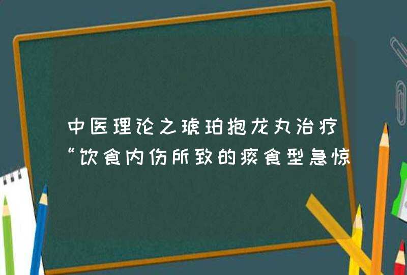 中医理论之琥珀抱龙丸治疗“饮食内伤所致的痰食型急惊风”。请解释一下引号里的文字意思。,第1张