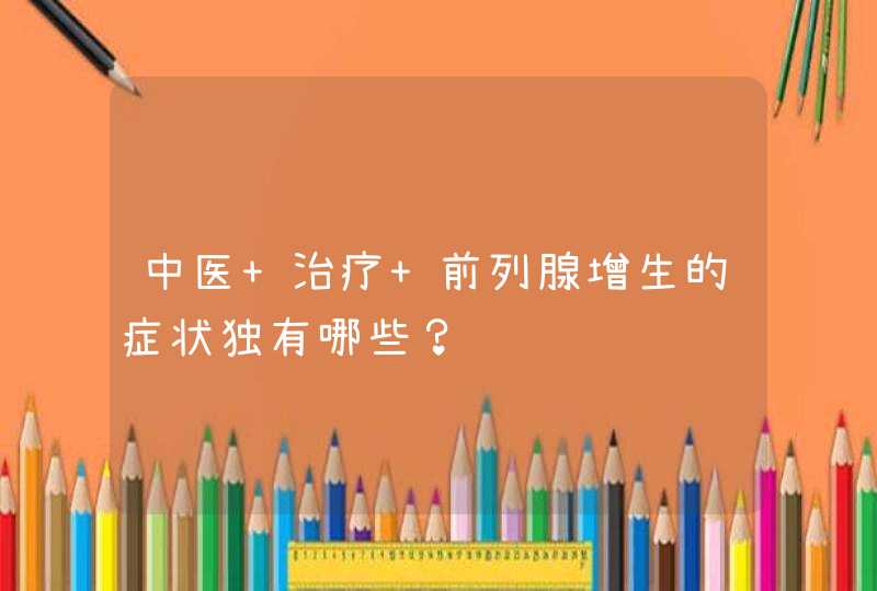 中医 治疗 前列腺增生的症状独有哪些？,第1张