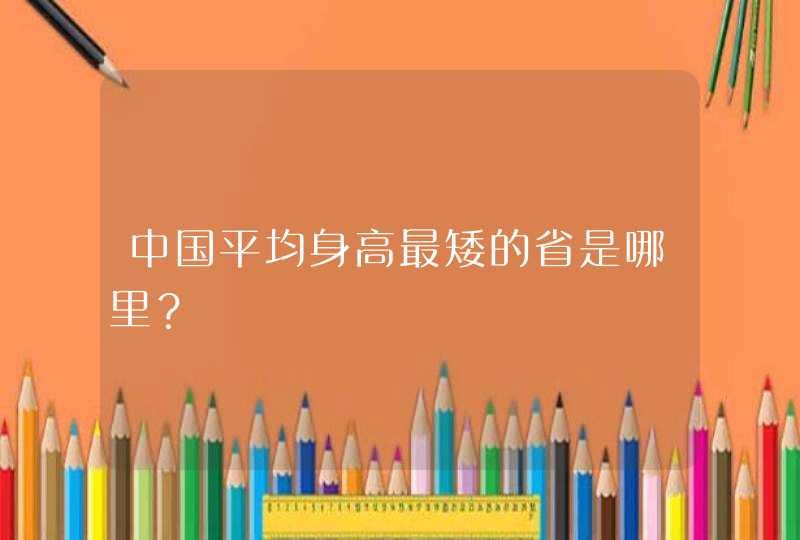 中国平均身高最矮的省是哪里？,第1张