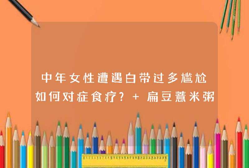 中年女性遭遇白带过多尴尬如何对症食疗？ 扁豆薏米粥不妨一试,第1张