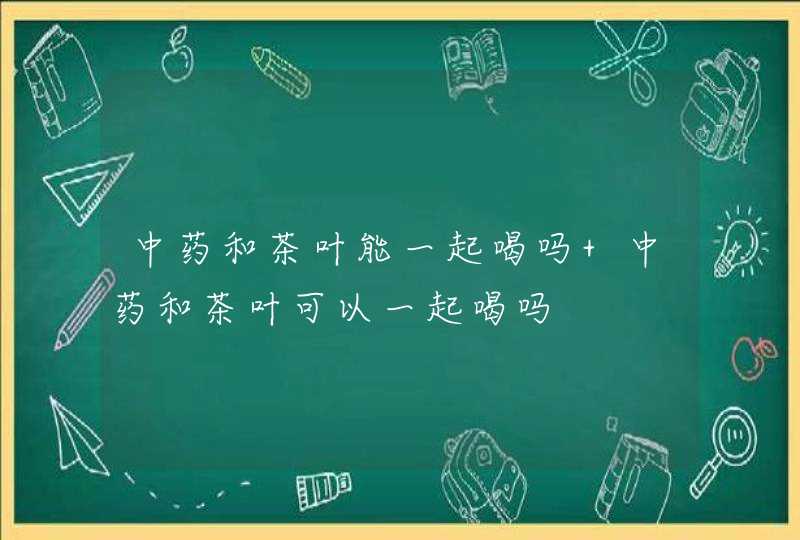 中药和茶叶能一起喝吗 中药和茶叶可以一起喝吗,第1张