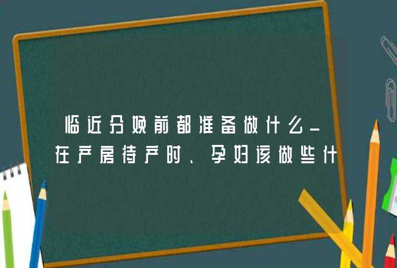 临近分娩前都准备做什么_在产房待产时、孕妇该做些什么,第1张