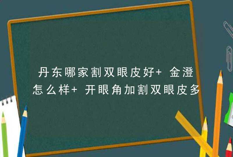 丹东哪家割双眼皮好 金澄怎么样 开眼角加割双眼皮多少钱 有想做的我们也可以一起去,第1张