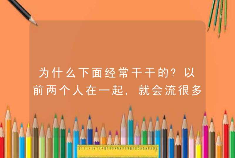 为什么下面经常干干的?以前两个人在一起,就会流很多,可现在他怎么样都没有?,第1张