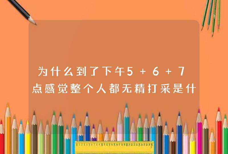 为什么到了下午5 6 7点感觉整个人都无精打采是什么意思？,第1张