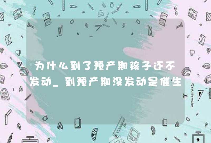 为什么到了预产期孩子还不发动_到预产期没发动是催生还是剖腹?,第1张