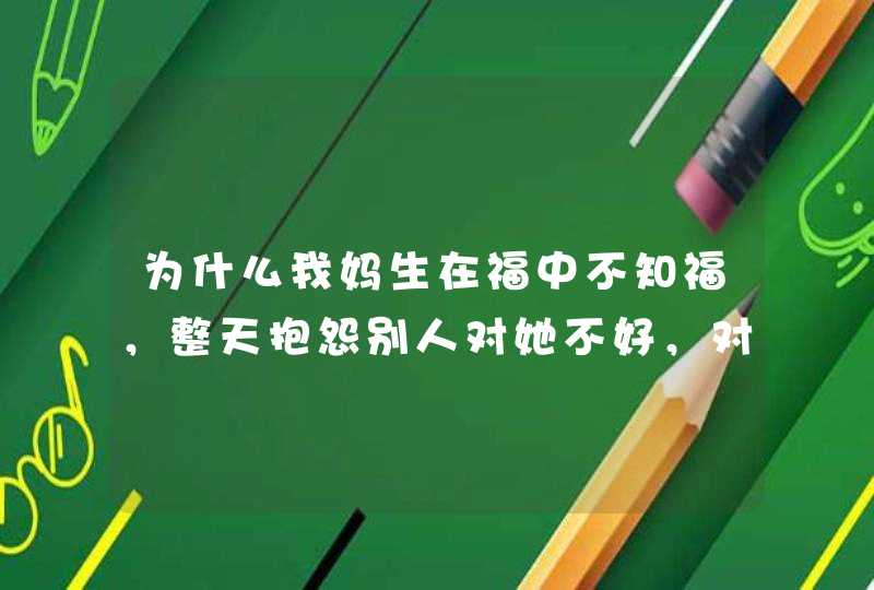 为什么我妈生在福中不知福，整天抱怨别人对她不好，对她再好不记，只是整天抱怨别人对她不好！,第1张