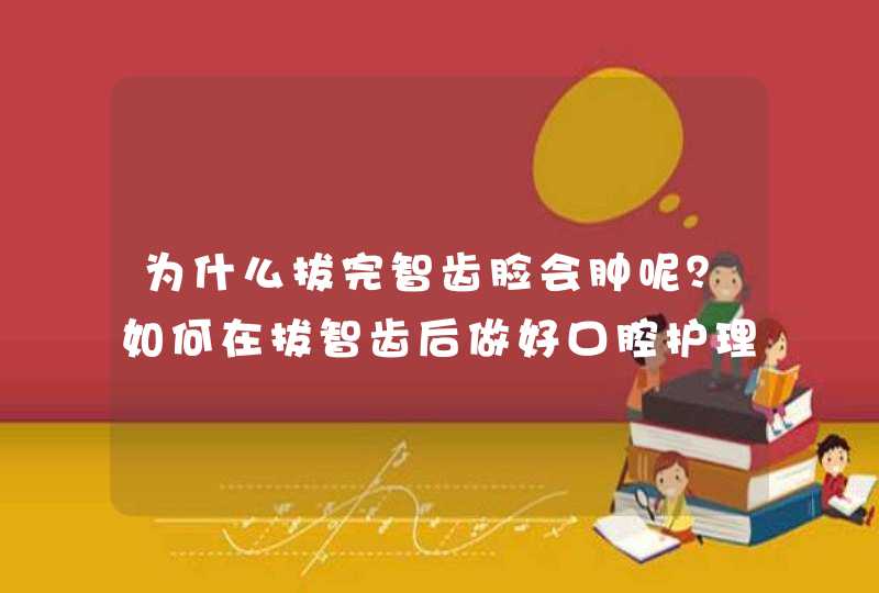 为什么拔完智齿脸会肿呢？如何在拔智齿后做好口腔护理？,第1张