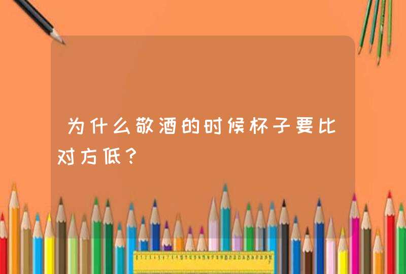 为什么敬酒的时候杯子要比对方低？,第1张