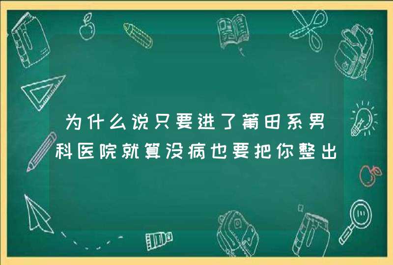 为什么说只要进了莆田系男科医院就算没病也要把你整出病来继续坑宰你？,第1张