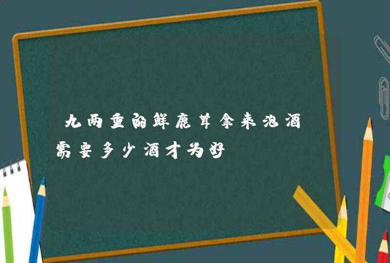 九两重的鲜鹿茸拿来泡酒、需要多少酒才为好?,第1张