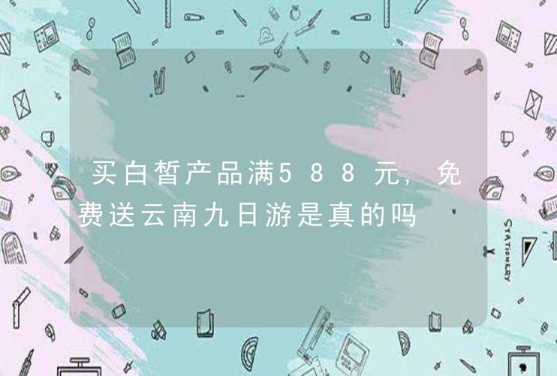 买白皙产品满588元,免费送云南九日游是真的吗,第1张