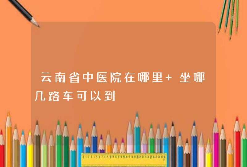 云南省中医院在哪里 坐哪几路车可以到,第1张