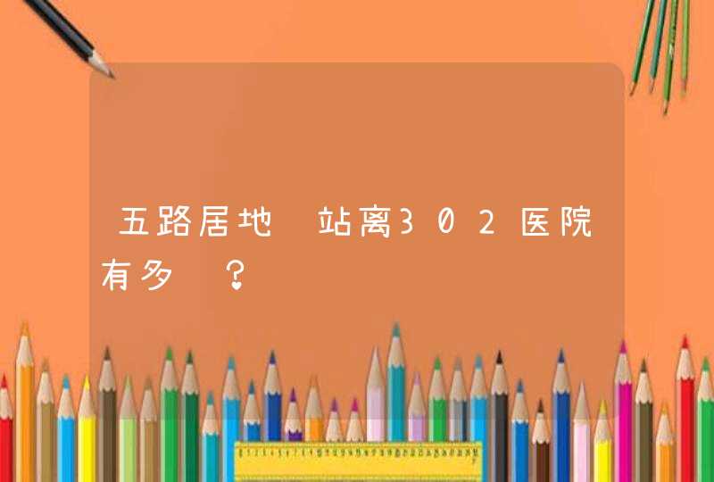 五路居地铁站离302医院有多远？,第1张