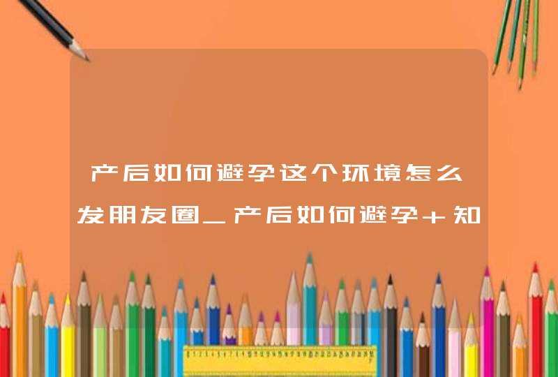 产后如何避孕这个环境怎么发朋友圈_产后如何避孕 知乎,第1张