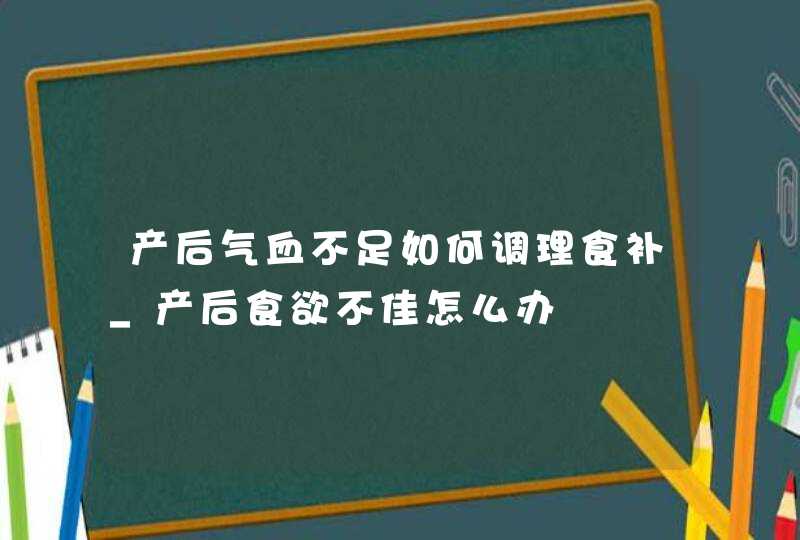 产后气血不足如何调理食补_产后食欲不佳怎么办,第1张